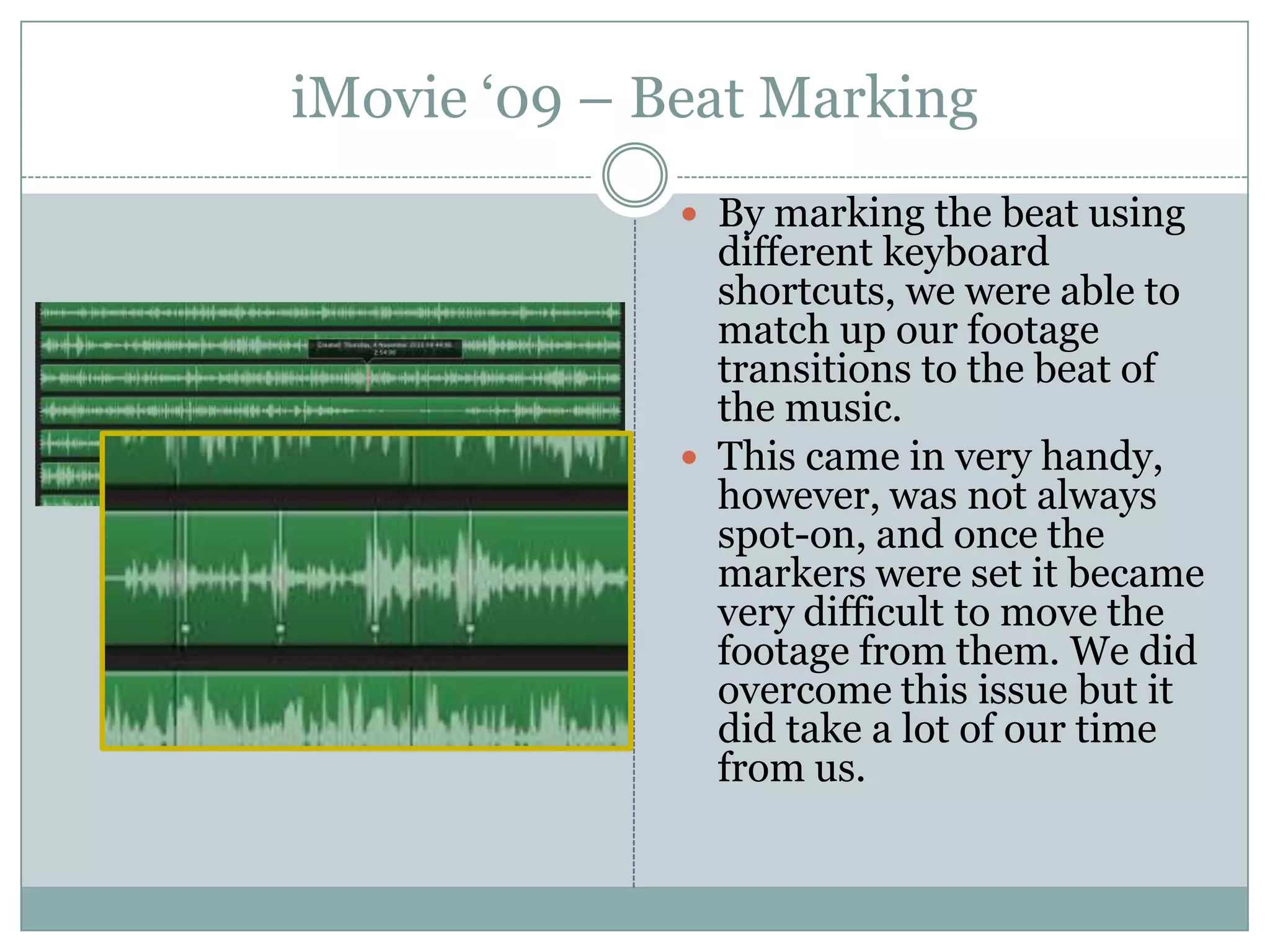 iMovie ‘09 – Beat MarkingBy marking the beat using different keyboard shortcuts, we were able to match up our footage transitions to the beat of the music.This came in very handy, however, was not always spot-on, and once the markers were set it became very difficult to move the footage from them. We did overcome this issue but it did take a lot of our time from us.