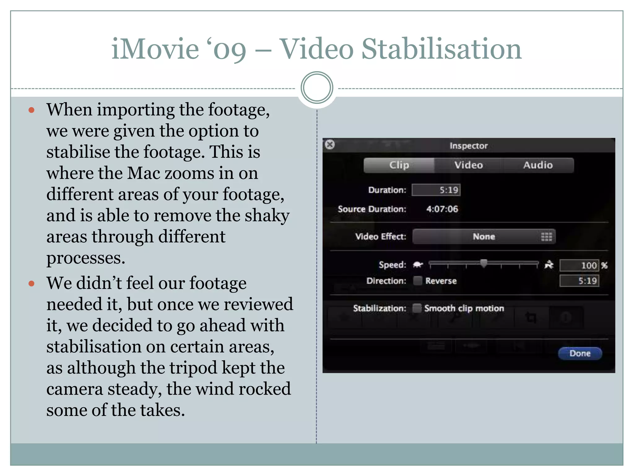 iMovie ‘09 – Video StabilisationWhen importing the footage, we were given the option to stabilise the footage. This is where the Mac zooms in on different areas of your footage, and is able to remove the shaky areas through different processes.We didn’t feel our footage needed it, but once we reviewed it, we decided to go ahead with stabilisation on certain areas, as although the tripod kept the camera steady, the wind rocked some of the takes.