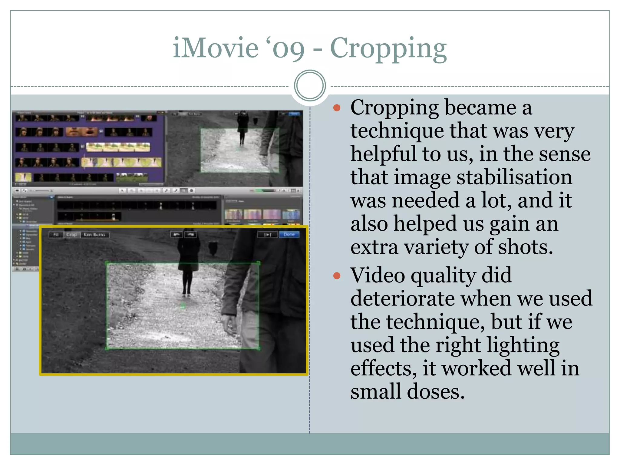 iMovie ‘09 - CroppingCropping became a technique that was very helpful to us, in the sense that image stabilisation was needed a lot, and it also helped us gain an extra variety of shots.Video quality did deteriorate when we used the technique, but if we used the right lighting effects, it worked well in small doses.