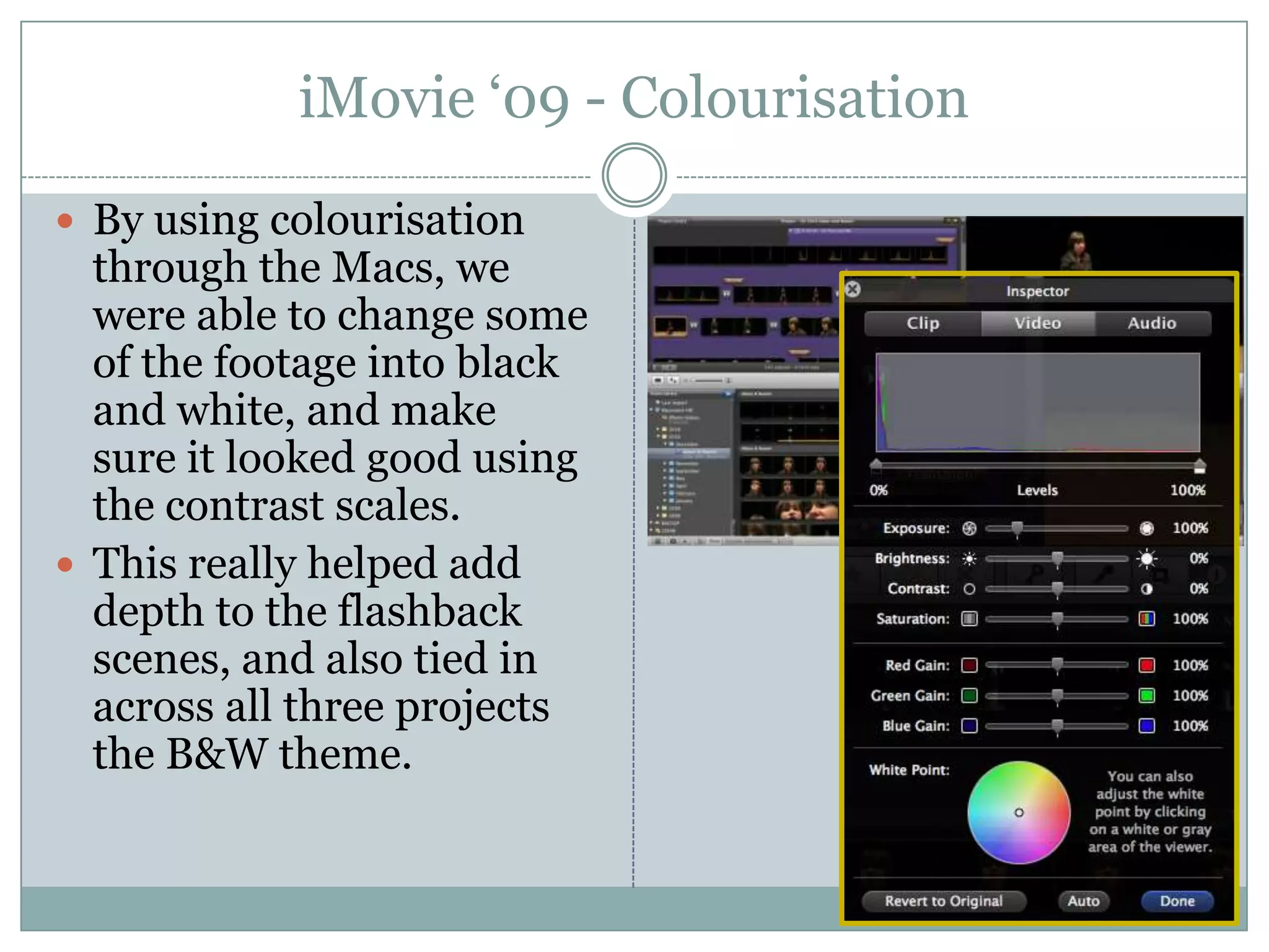 iMovie ‘09 - ColourisationBy using colourisation through the Macs, we were able to change some of the footage into black and white, and make sure it looked good using the contrast scales.This really helped add depth to the flashback scenes, and also tied in across all three projects the B&W theme.
