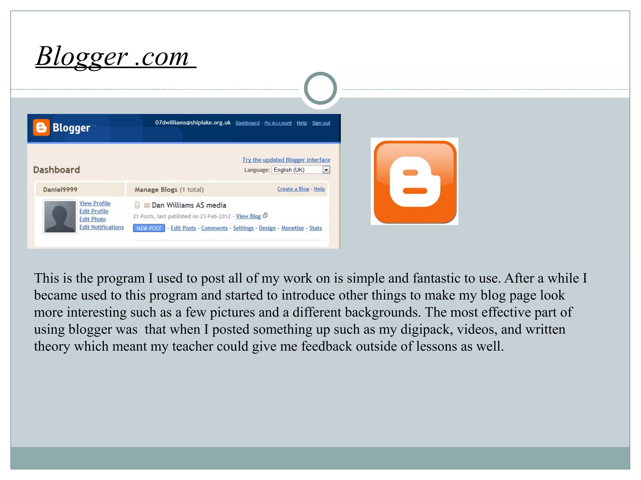 Blogger .com  http://www.jeeken.jp/wp-content/uploads/2010/07/elite_bloger1-300x300.png This is the program I used to post all of my work on is simple and fantastic to use. After a while I became used to this program and started to introduce other things to make my blog page look more interesting such as a few pictures and a different backgrounds. The most effective part of using blogger was  that when I posted something up such as my digipack, videos, and written theory which meant my teacher could give me feedback outside of lessons as well.  