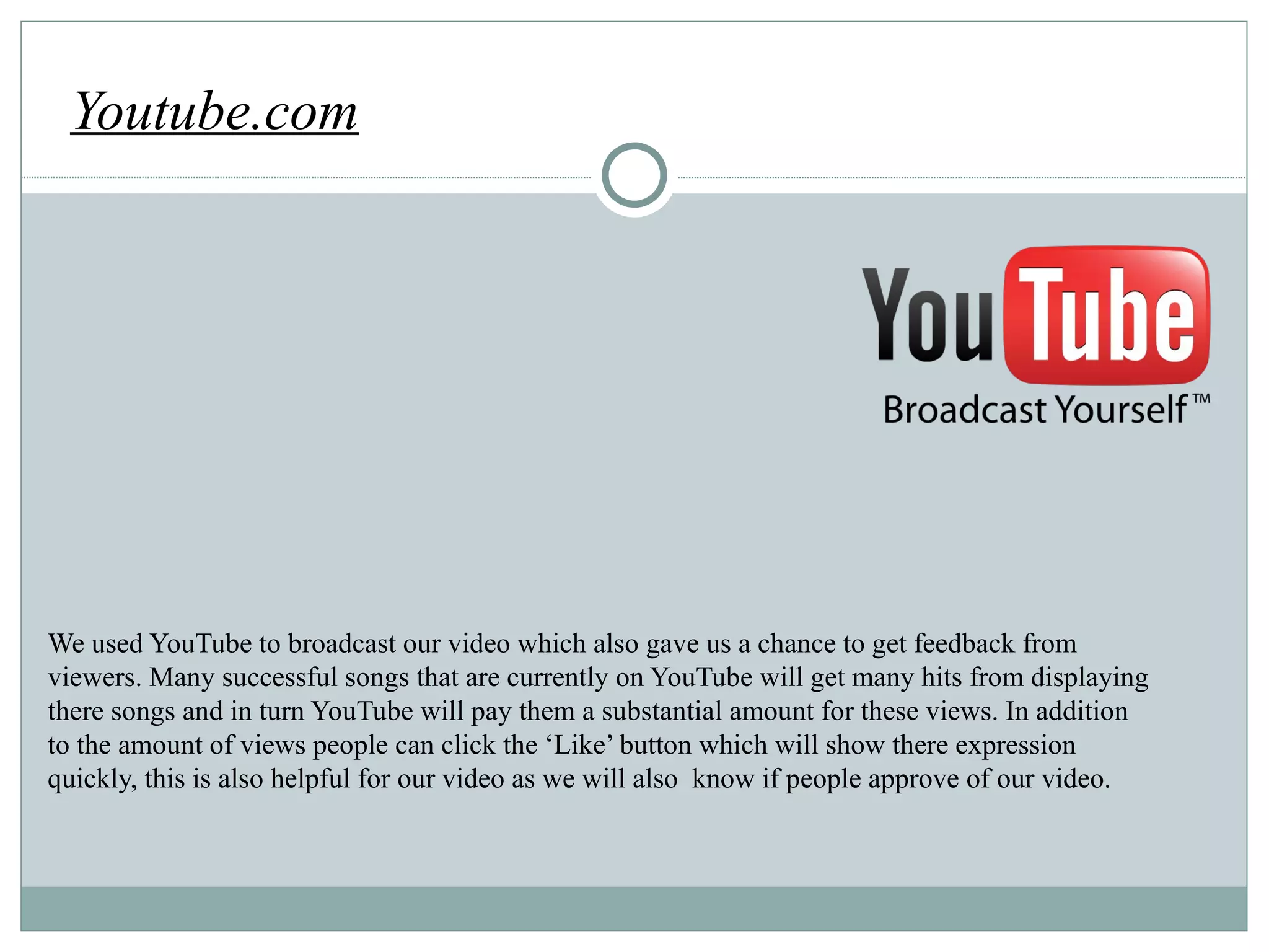 http://cache.ohinternet.com/images/e/ef/Youtube_logo.png Youtube.com We used YouTube to broadcast our video which also gave us a chance to get feedback from viewers. Many successful songs that are currently on YouTube will get many hits from displaying there songs and in turn YouTube will pay them a substantial amount for these views. In addition to the amount of views people can click the ‘Like’ button which will show there expression quickly, this is also helpful for our video as we will also  know if people approve of our video.  
