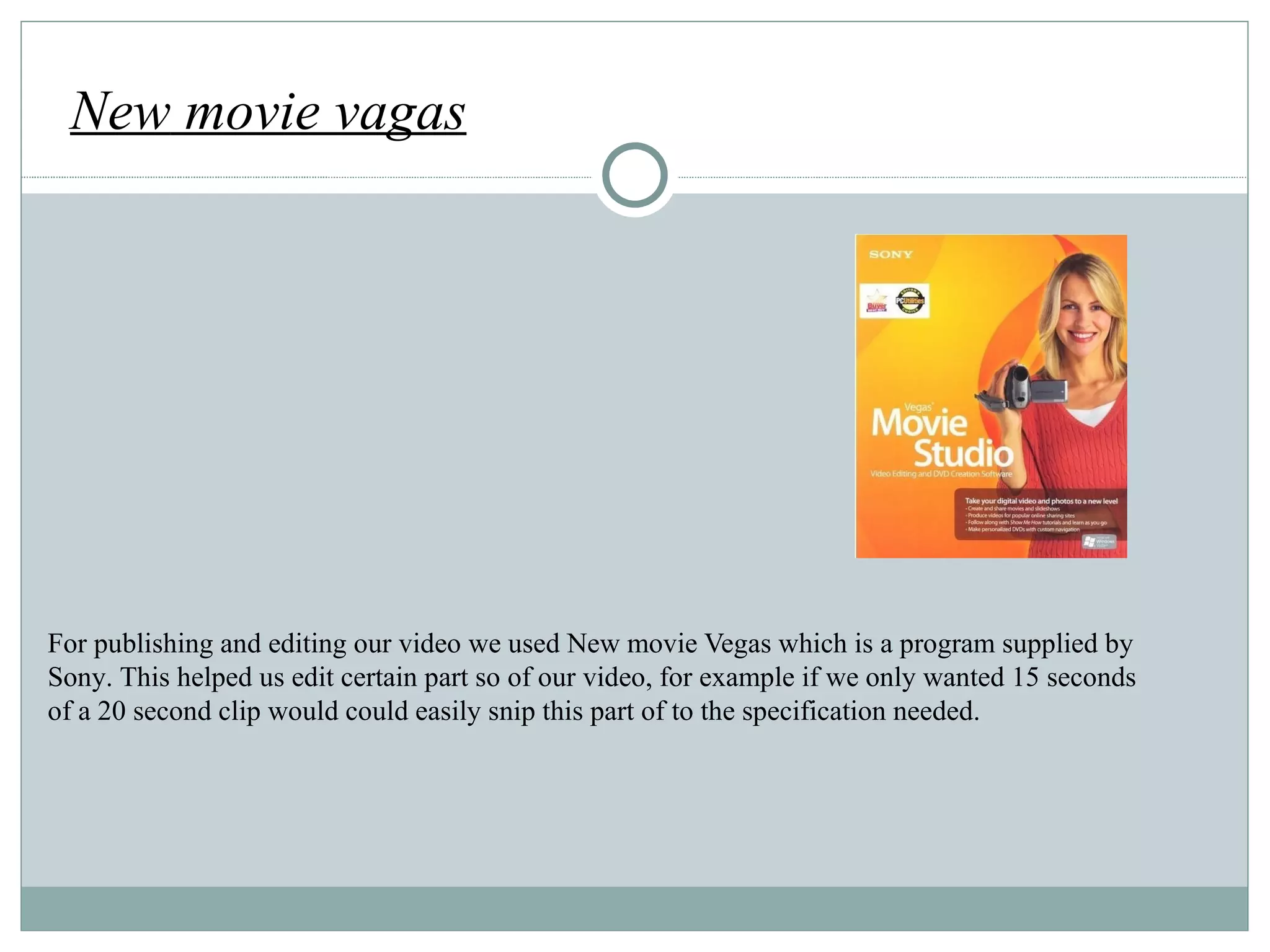 For publishing and editing our video we used New movie Vegas which is a progra m supplied by Sony. This helped us edit certain part so of our video, for example if we only wanted 15 seconds of a 20 second clip would could easily snip this part of to the specification needed. New  movie vagas http://cdn.pocket-lint.com/images/2nXH/sony-vegas-movie-studio-8-1.jpg?20110712-094647 