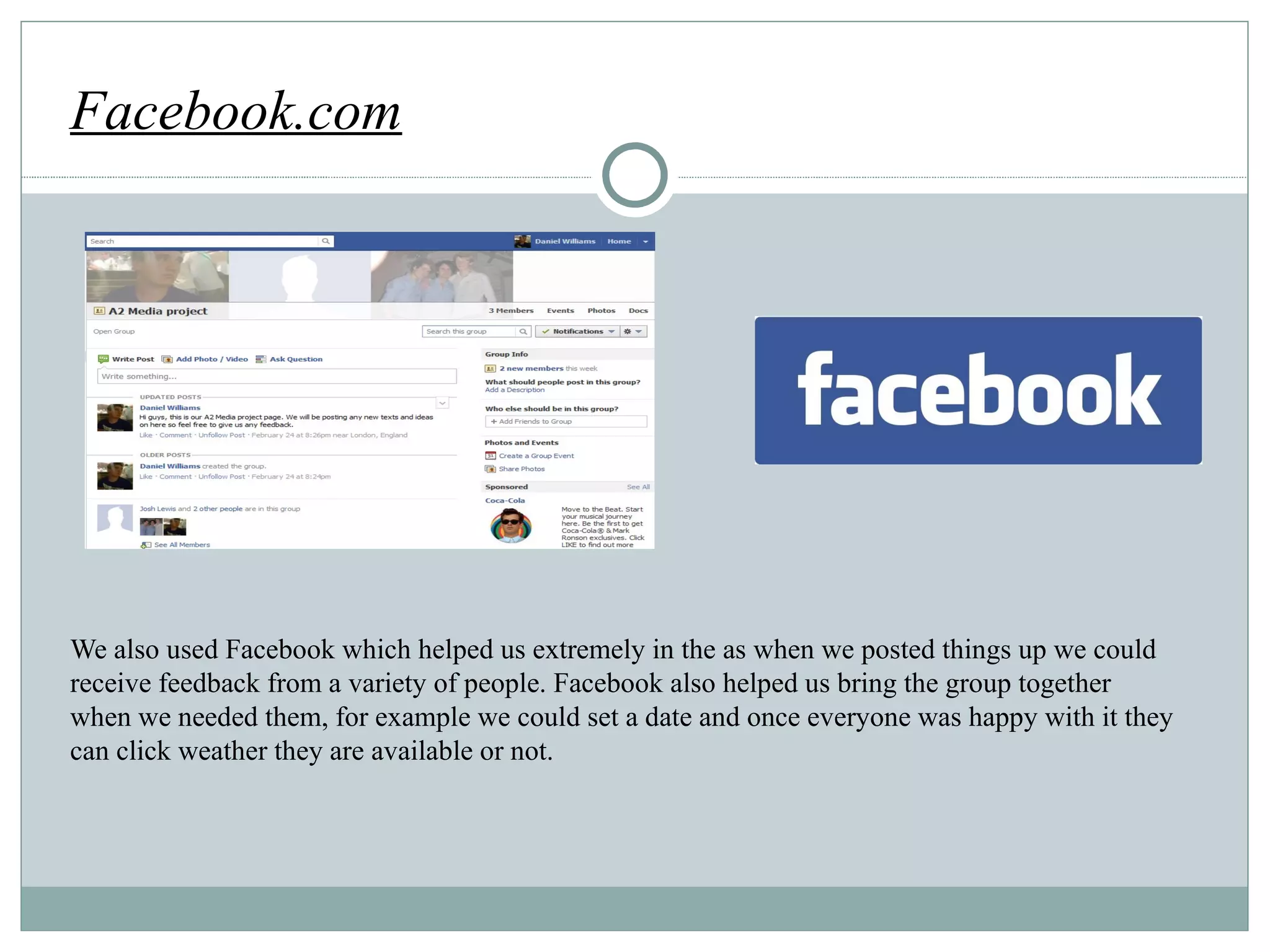 We also used Facebook which helped us extremely in the as when we posted things up we could receive feedback from a variety of people. Facebook als o helped us bring the group together when we needed them, for example we could set a date and once everyone was happy with it they can click weather they are available or not. Facebook.com http://techleash.com/wp-content/uploads/2010/07/n_1234209334_facebook_logo1.jpg 
