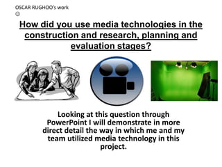 OSCAR RUGHOO’s work


 How did you use media technologies in the
  construction and research, planning and
             evaluation stages?




             Looking at this question through
          PowerPoint I will demonstrate in more
         direct detail the way in which me and my
          team utilized media technology in this
                           project.
 