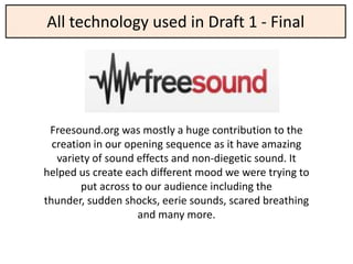 All technology used in Draft 1 - Final




 Freesound.org was mostly a huge contribution to the
  creation in our opening sequence as it have amazing
   variety of sound effects and non-diegetic sound. It
helped us create each different mood we were trying to
        put across to our audience including the
thunder, sudden shocks, eerie sounds, scared breathing
                    and many more.
 