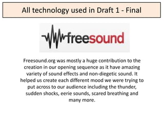 All technology used in Draft 1 - Final




 Freesound.org was mostly a huge contribution to the
 creation in our opening sequence as it have amazing
  variety of sound effects and non-diegetic sound. It
helped us create each different mood we were trying to
   put across to our audience including the thunder,
  sudden shocks, eerie sounds, scared breathing and
                      many more.
 