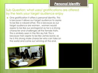 Sub Question: what uses/ gratifications are offered
by the texts your target audience enjoy
   One gratification it offers is personal identity. This
    is because it allows our target audience to aspire
    to be like a valued other. This is because as our
    target audience are women , women would
    aspire to be like our protagonist as he is a strong
    character and challenges all the female traits.
    This is similarly seen in the film sky fall. This is
    because men aspire to be like James bond, as
    he is this strong male character who can take on
    the world and come out winning at the end.
 