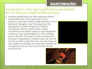 Sub Question: what uses/ gratifications are offered
by the texts your target audience enjoy
   Another gratification our title sequence offers is
    social interaction. This is because in your
    sequence we have water cooler moments. This is
    because throughout our title sequence the
    appearance of the antagonist is hidden
    throughout. Which creates water cooler
    moments as the target audience are desperate
    to find our who the antagonist is. This is similarly
    seen in the film 127 hours as when we see aron
    has been trapped by a massive rock. He cuts off
    his arm in order to get free. This was very tense as
    the audience was kept on there feet whether he
    was going to do it or not and whether he will
    survive or not.
 