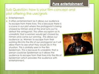 Sub Question: how is your film concept and
plot offering the use/grats
   Entertainment.
   It offers entertainment as it allows our audience
    to escape from there lives. This is because there is
    a scene in our plot where the protagonist is being
    chased by hitmen and at the end turns out to
    defeat the antagonist. This offers escapism as its
    unrealistic that a women would get chased by
    hitmen and come out winning , this allows our
    audience i.e. Women to escape from their
    working life into the life of our protagonist as it will
    allow them to see what they would do in the
    situation. This is similarly seen in the film
    Spiderman. This is because its unrealistic that a
    person could be Spiderman so it allows the
    audience to escape from their lives into the life of
    Spiderman which provides the audience with
    entertainment.
 