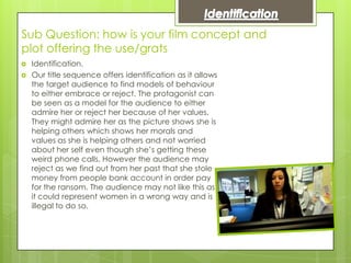 Sub Question: how is your film concept and
plot offering the use/grats
   Identification.
   Our title sequence offers identification as it allows
    the target audience to find models of behaviour
    to either embrace or reject. The protagonist can
    be seen as a model for the audience to either
    admire her or reject her because of her values.
    They might admire her as the picture shows she is
    helping others which shows her morals and
    values as she is helping others and not worried
    about her self even though she’s getting these
    weird phone calls. However the audience may
    reject as we find out from her past that she stole
    money from people bank account in order pay
    for the ransom. The audience may not like this as
    it could represent women in a wrong way and is
    illegal to do so.
 