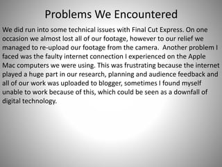 Problems We Encountered
We did run into some technical issues with Final Cut Express. On one
occasion we almost lost all of our footage, however to our relief we
managed to re-upload our footage from the camera. Another problem I
faced was the faulty internet connection I experienced on the Apple
Mac computers we were using. This was frustrating because the internet
played a huge part in our research, planning and audience feedback and
all of our work was uploaded to blogger, sometimes I found myself
unable to work because of this, which could be seen as a downfall of
digital technology.
 