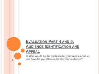 EVALUATION PART 4 AND 5:
AUDIENCE IDENTIFICATION AND
APPEAL
Q. Who would be the audience for your media product,
and how did you attract/address your audience?
 