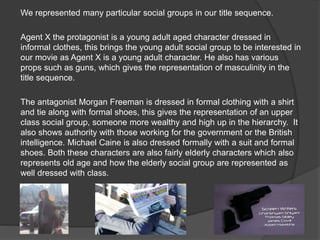 We represented many particular social groups in our title sequence.
Agent X the protagonist is a young adult aged character dressed in
informal clothes, this brings the young adult social group to be interested in
our movie as Agent X is a young adult character. He also has various
props such as guns, which gives the representation of masculinity in the
title sequence.
The antagonist Morgan Freeman is dressed in formal clothing with a shirt
and tie along with formal shoes, this gives the representation of an upper
class social group, someone more wealthy and high up in the hierarchy. It
also shows authority with those working for the government or the British
intelligence. Michael Caine is also dressed formally with a suit and formal
shoes. Both these characters are also fairly elderly characters which also
represents old age and how the elderly social group are represented as
well dressed with class.
 