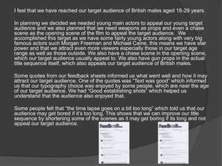 I feel that we have reached our target audience of British males aged 18-29 years.
In planning we decided we needed young main actors to appeal our young target
audience and we also planned that we need weapons as props and even a chase
scene as the opening scene of the film to appeal the target audience. We
accomplished this target as we have some fairly young actors along with very big
famous actors such Morgan Freeman and Michael Caine, this means we have star
power and that we attract even more viewers especially those in our target age
range as well as those outside. We also have a chase scene in the opening scene,
which our target audience usually appeal to. We also have gun props in the actual
title sequence itself, which also appeals our target audience of British males.
Some quotes from our feedback sheets informed us what went well and how it may
attract our target audience. One of the quotes was “Text was good” which informed
us that our typography choice was enjoyed by some people, which are near the age
of our target audience. We had “Good establishing shots” which helped us
understand that the audience also enjoyed that.
Some people felt that “the time lapse goes on a bit too long” which told us that our
audience may get bored if it’s too long. This shows that we can improve our title
sequence by shortening some of the scenes as it may get boring if its long and not
appeal our target audience.
 