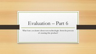 Evaluation – Part 6
What have you learnt about new technologies from the process
of creating this product?
 