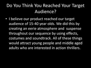 Do You Think You Reached Your Target
Audience?
• I believe our product reached our target
audience of 15-40 year olds. We did this by
creating an eerie atmosphere and suspense
throughout our sequence by using effects,
costumes and soundtrack. All of these things
would attract young people and middle aged
adults who are interested in action thrillers.
 