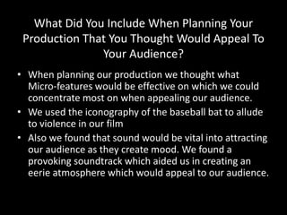 What Did You Include When Planning Your
Production That You Thought Would Appeal To
Your Audience?
• When planning our production we thought what
Micro-features would be effective on which we could
concentrate most on when appealing our audience.
• We used the iconography of the baseball bat to allude
to violence in our film
• Also we found that sound would be vital into attracting
our audience as they create mood. We found a
provoking soundtrack which aided us in creating an
eerie atmosphere which would appeal to our audience.
 