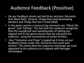Audience Feedback (Possitive)
• On our Feedback sheets we had three sections: Elements
that Work Well; (Green), Things that need developing
(Amber) and Things that don’t work (Red).
• In the green section a reoccurring comment was “Music fits
genre” and “Editing”. The fact that the audience recognizes
that the soundtrack and speed/quality of editing are
aligned and fit the genre proves that we attracted the
audience using the conventions of action thrillers.
• Also “Costumes and Props” cropped up 4 times on our
feedback sheets under the ‘elements that work well
section’. This shows that the costumes and props we used
appealed to the audience as it aligned with teenager
stereotypes.
 