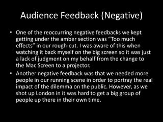 Audience Feedback (Negative)
• One of the reoccurring negative feedbacks we kept
getting under the amber section was “Too much
effects” in our rough-cut. I was aware of this when
watching it back myself on the big screen so it was just
a lack of judgment on my behalf from the change to
the Mac Screen to a projector.
• Another negative feedback was that we needed more
people in our running scene in order to portray the real
impact of the dilemma on the public. However, as we
shot up London in it was hard to get a big group of
people up there in their own time.
 