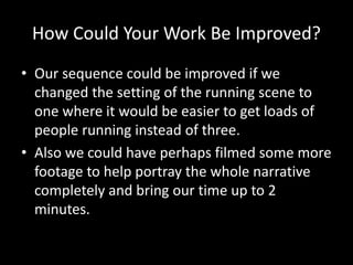 How Could Your Work Be Improved?
• Our sequence could be improved if we
changed the setting of the running scene to
one where it would be easier to get loads of
people running instead of three.
• Also we could have perhaps filmed some more
footage to help portray the whole narrative
completely and bring our time up to 2
minutes.
 