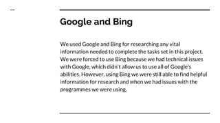Google and Bing
We used Google and Bing for researching any vital
information needed to complete the tasks set in this project.
We were forced to use Bing because we had technical issues
with Google, which didn't allow us to use all of Google’s
abilities. However, using Bing we were still able to find helpful
information for research and when we had issues with the
programmes we were using.
 