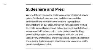 Slideshare and Prezi
We used these two online tools to create professional power
points for the tasks we were set and then we used the
embedded links from these online tools to post these
presentations on our blogs. However, for Slideshare we had
to create a casual powerpoint before putting it on slideshare,
whereas with Prezi we could create professional looking
powerpoint presentations on the spot, which in the end
looked very professional and eye catching. I learned a lot from
these online tools because i now know how to create a really
professional powerpoint.
 