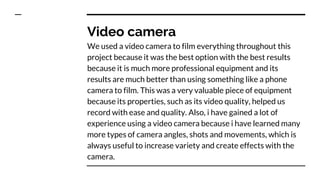 Video camera
We used a video camera to film everything throughout this
project because it was the best option with the best results
because it is much more professional equipment and its
results are much better than using something like a phone
camera to film. This was a very valuable piece of equipment
because its properties, such as its video quality, helped us
record with ease and quality. Also, i have gained a lot of
experience using a video camera because i have learned many
more types of camera angles, shots and movements, which is
always useful to increase variety and create effects with the
camera.
 