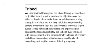 Tripod
We used a tripod throughout the whole filming section of our
project because it was the most useful object to make the
video professional and reliable to use as it kept everything
steady, in one place and was very helpful when performing
camera movements such as a pan. Whereas without a tripod
even a steady hand is still unreliable and unprofessional
because the recording is highly like to be all over the place
with the movement of the camera. Finally, a tripod offer many
useful functions such as adjusting angles and height of
everything, making the process of filming very easy.
 