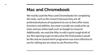 Mac and Chromebook
We mainly used the Macs and Chromebooks for completing
the tasks, such as the research because they are all
professional pieces of equipment to use as they offer many
functions and abilities, but most crucially we could write up
tasks and use online tools such as Google to research.
Additionally, we used the iMac to edit a quick rough draft of
our film opening to get an idea what the final product would
be like and we tested which programme was more effective to
use for editing but we chose to use Premiere Pro.
 