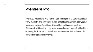 Premiere Pro
We used Premiere Pro to edit our film opening because it is a
very indepth and limitless piece of software, which allowed us
to explore more functions than other softwares such as
iMovie. Additionally, this programme helped us make the film
opening look more professional because we were able to do
much more than on iMovie.
 