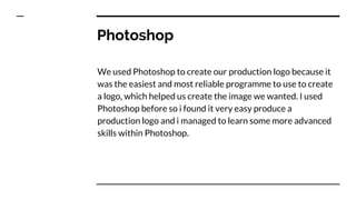 Photoshop
We used Photoshop to create our production logo because it
was the easiest and most reliable programme to use to create
a logo, which helped us create the image we wanted. I used
Photoshop before so i found it very easy produce a
production logo and i managed to learn some more advanced
skills within Photoshop.
 