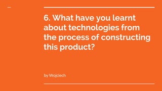 6. What have you learnt
about technologies from
the process of constructing
this product?
by Wojciech
 