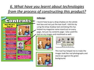 6. What have you learnt about technologies
from the process of constructing this product?
                InDesign
                I learnt how to put a drop shadow on the whole
                text box and not just the text itself. I did this by
                using the drop shadow tool and doing this has
                helped my magazine name stand out on every
                page, not just my contents page. I also used this
                tool on my images and masthead as well.




                                       This tool has helped me to make the
                                       images look like real photographs and
                                       stand out against the green
                                       background.
 