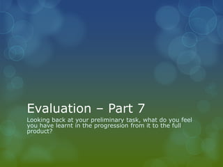 Evaluation – Part 7
Looking back at your preliminary task, what do you feel
you have learnt in the progression from it to the full
product?
 