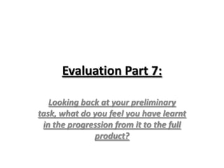 Evaluation Part 7:
Looking back at your preliminary
task, what do you feel you have learnt
in the progression from it to the full
product?
 