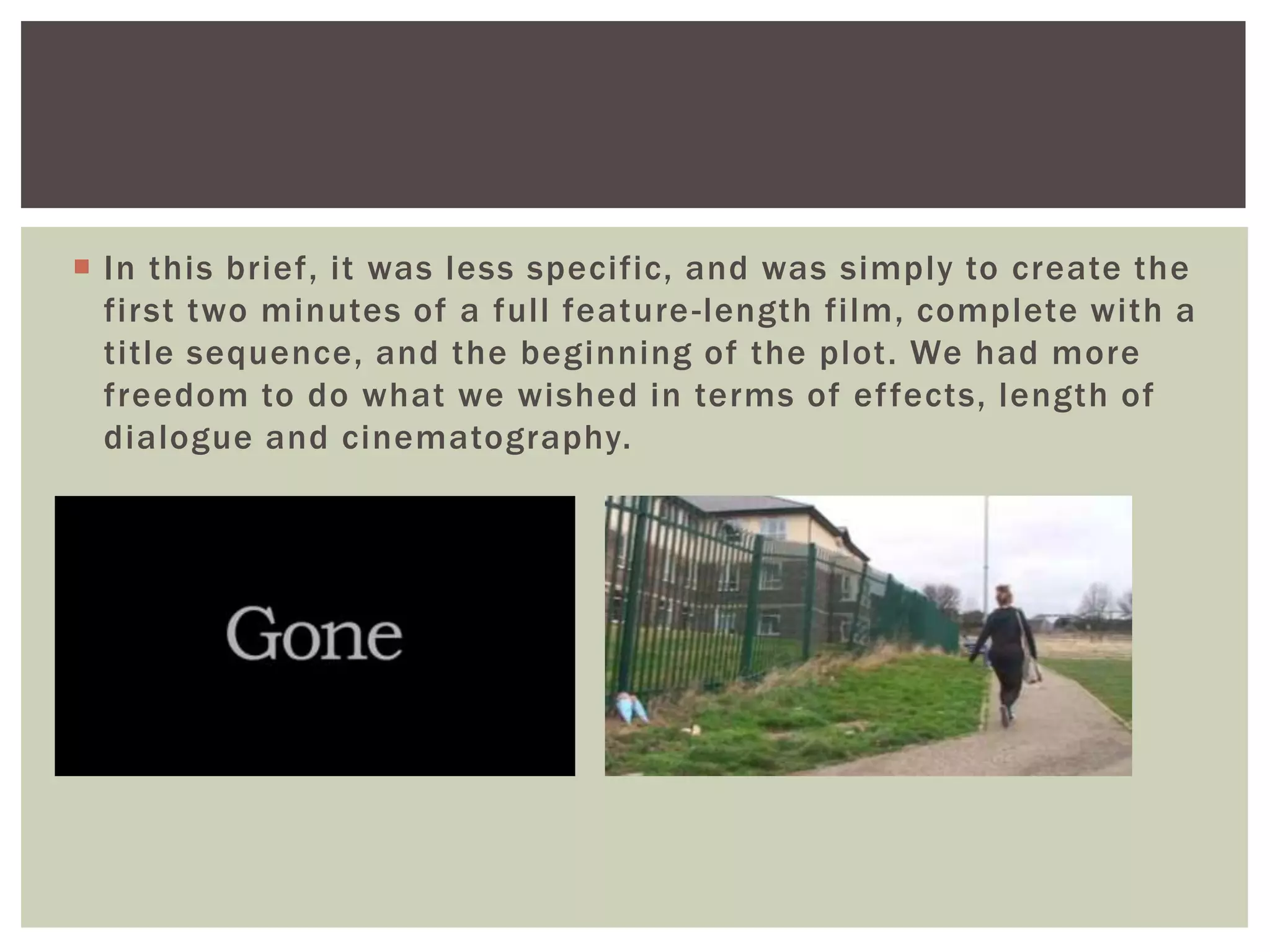  In this brief, it was less specific, and was simply to create the
first two minutes of a full feature-length film, complete with a
title sequence, and the beginning of the plot. We had more
freedom to do what we wished in terms of effects, length of
dialogue and cinematography.
 