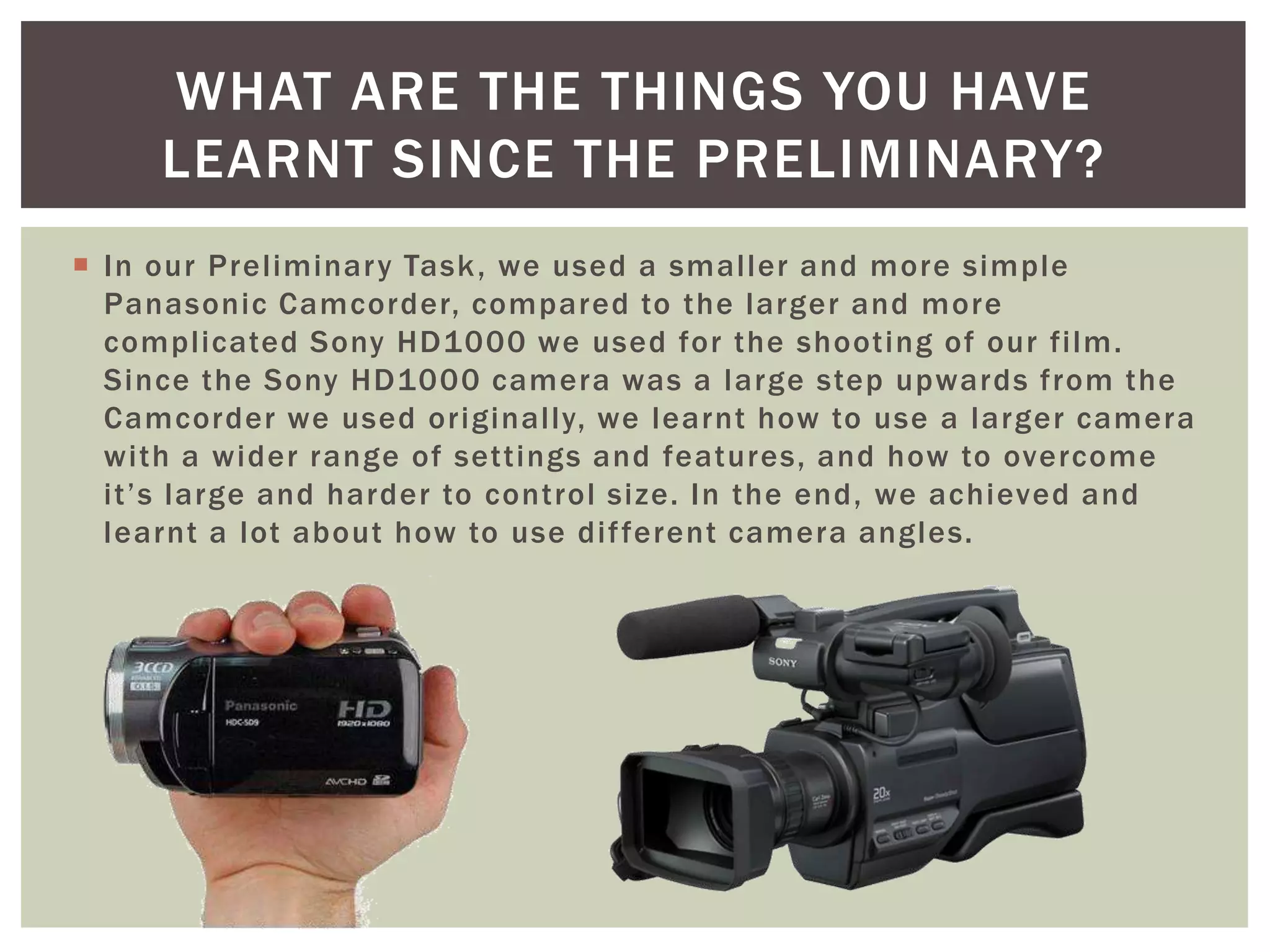  In our Preliminary Task, we used a smaller and more simple
Panasonic Camcorder, compared to the larger and more
complicated Sony HD1000 we used for the shooting of our film.
Since the Sony HD1000 camera was a large step upwards from the
Camcorder we used originally, we learnt how to use a larger camera
with a wider range of settings and features, and how to overcome
it’s large and harder to control size. In the end, we achieved and
learnt a lot about how to use different camera angles.
WHAT ARE THE THINGS YOU HAVE
LEARNT SINCE THE PRELIMINARY?
 