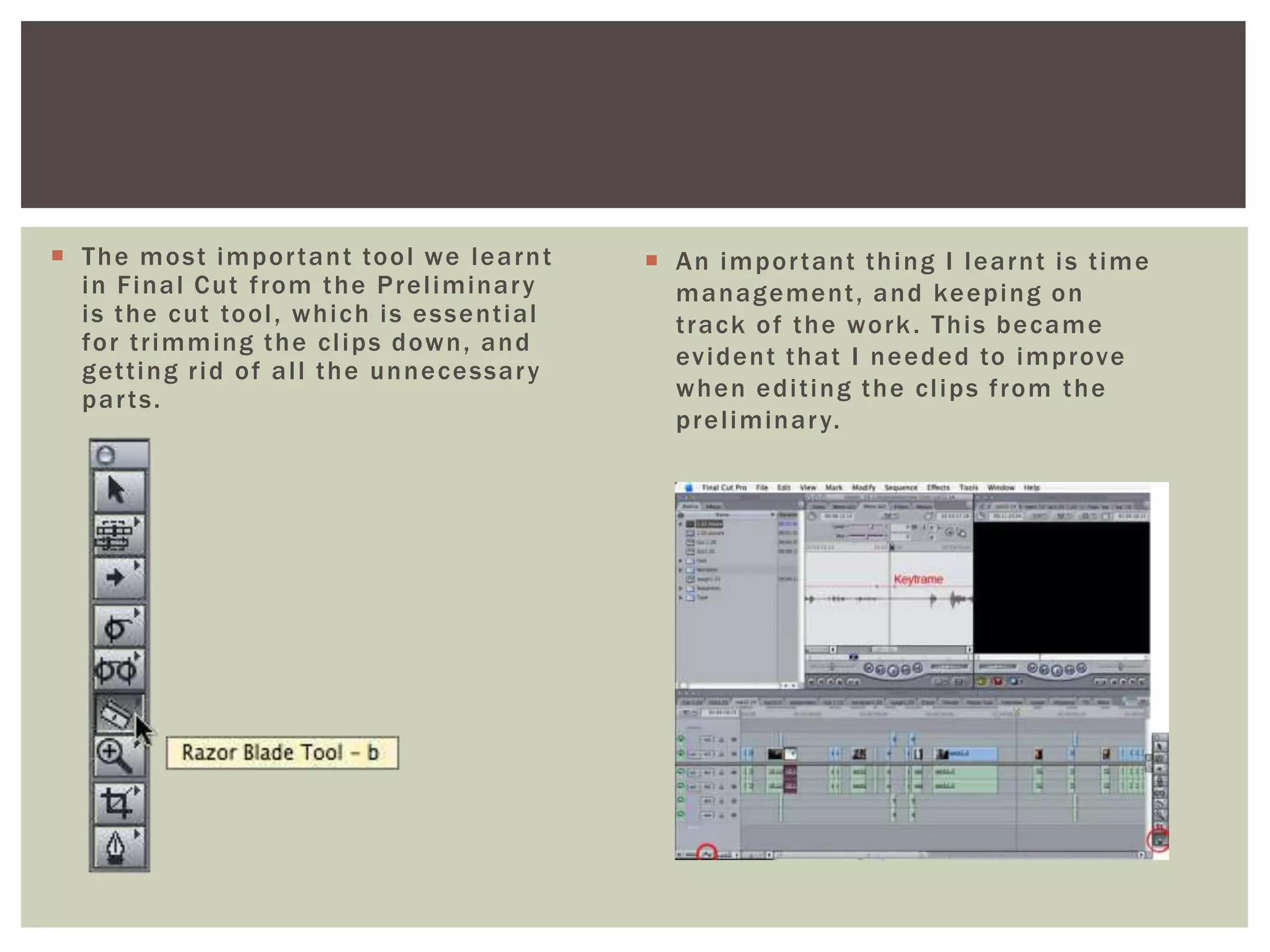  The most important tool we learnt
in Final Cut from the Preliminary
is the cut tool, which is essential
for trimming the clips down, and
getting rid of all the unnecessary
parts.
 An important thing I learnt is time
management, and keeping on
track of the work. This became
evident that I needed to improve
when editing the clips from the
preliminary.
 