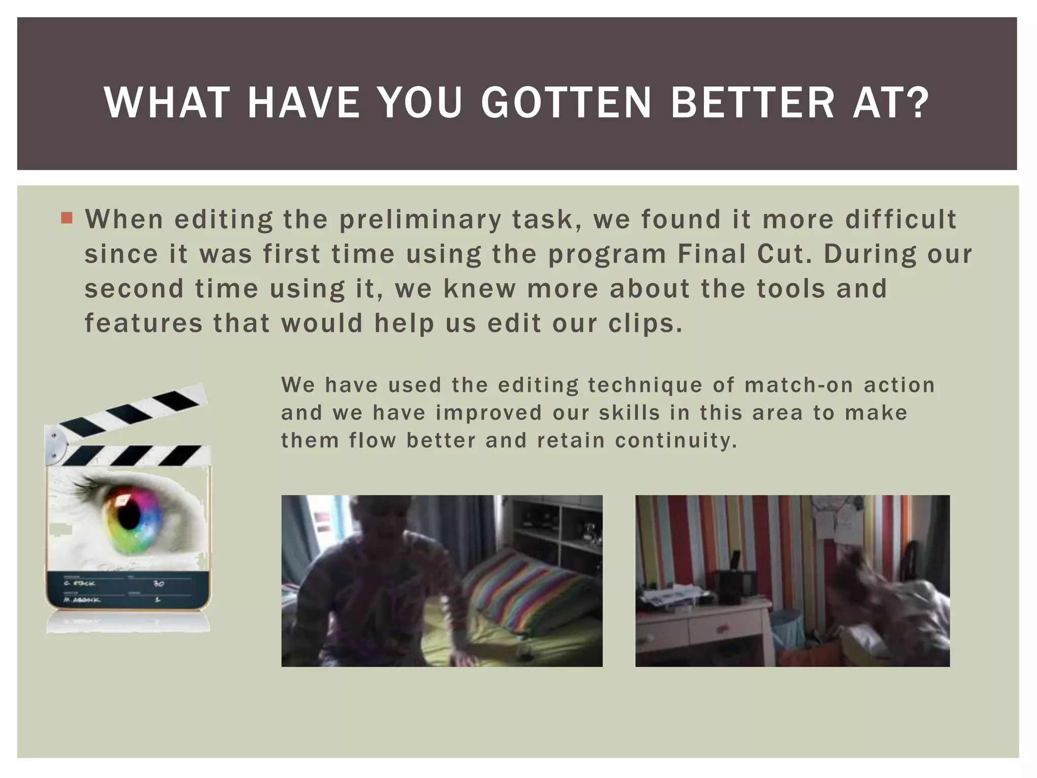  When editing the preliminary task, we found it more difficult
since it was first time using the program Final Cut. During our
second time using it, we knew more about the tools and
features that would help us edit our clips.
WHAT HAVE YOU GOTTEN BETTER AT?
We have used the editing technique of match-on action
and we have improved our skills in this area to make
them flow better and retain continuity.
 