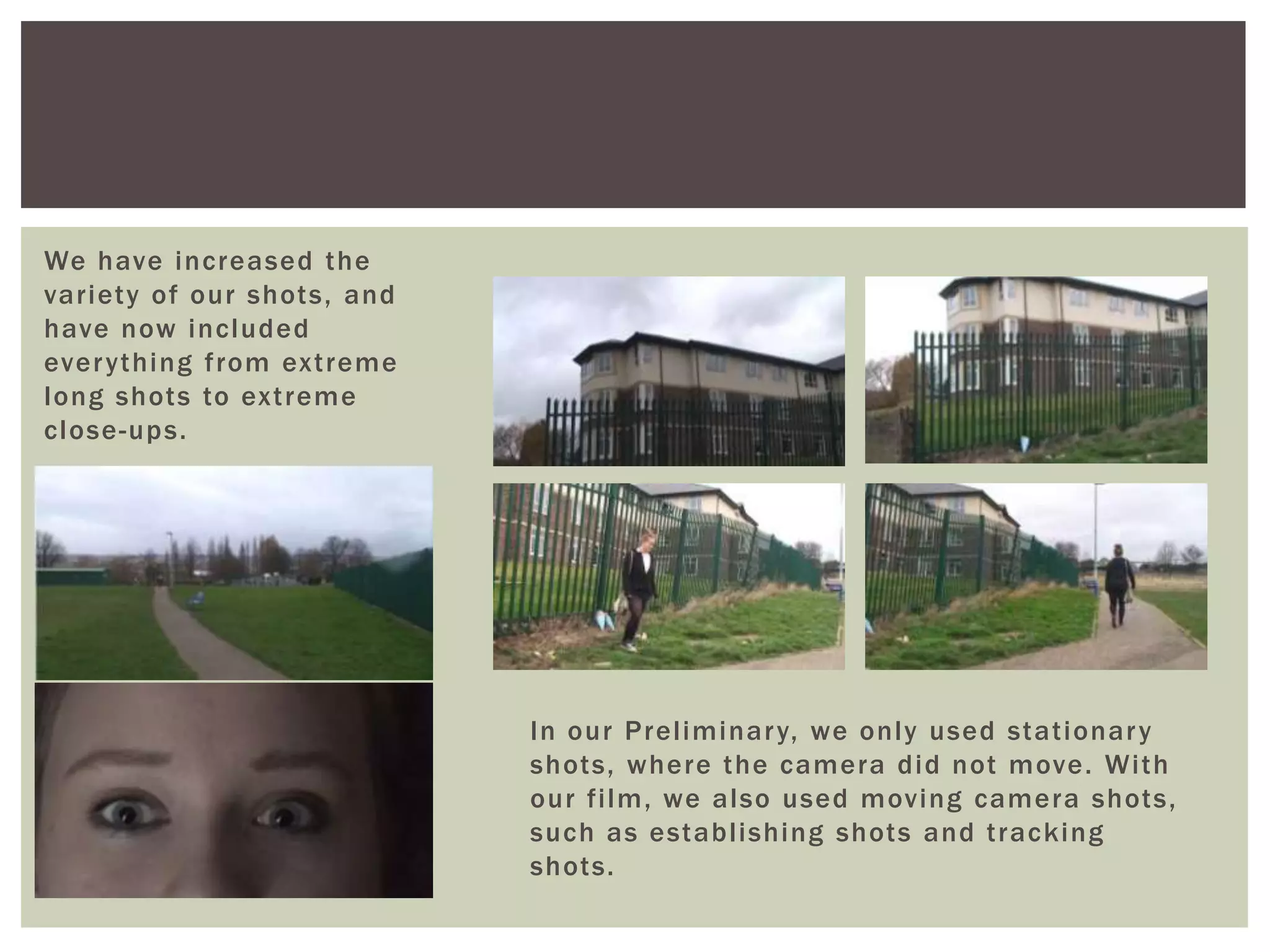 We have increased the
variety of our shots, and
have now included
everything from extreme
long shots to extreme
close-ups.
In our Preliminary, we only used stationary
shots, where the camera did not move. With
our film, we also used moving camera shots,
such as establishing shots and tracking
shots.
 