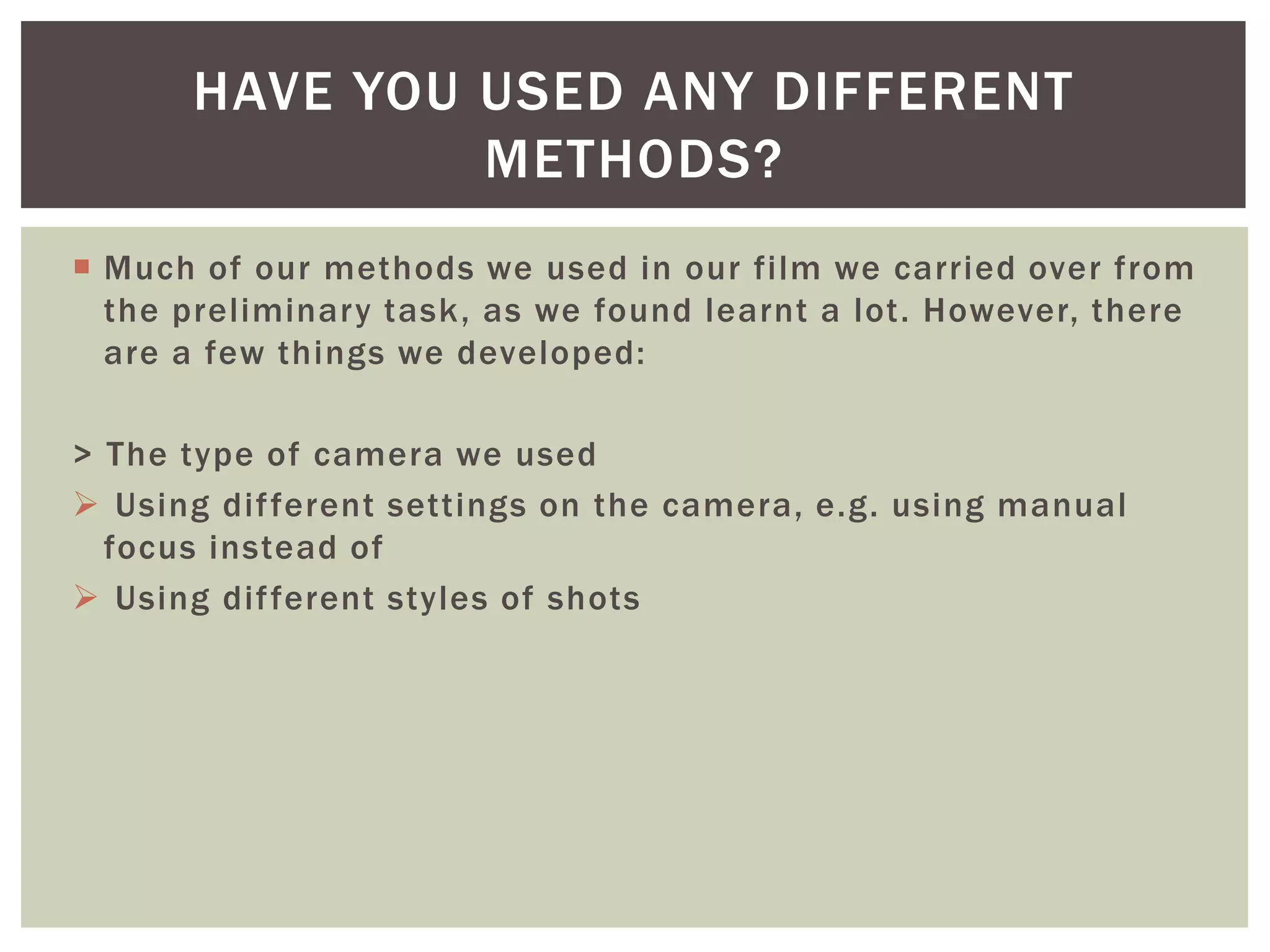  Much of our methods we used in our film we carried over from
the preliminary task, as we found learnt a lot. However, there
are a few things we developed:
> The type of camera we used
 Using different settings on the camera, e.g. using manual
focus instead of
 Using different styles of shots
HAVE YOU USED ANY DIFFERENT
METHODS?
 
