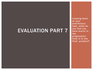 Looking back
at your
preliminary
task, what do
you feel you
have learnt in
the
progression
from it to the
final product?
EVALUATION PART 7
 