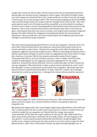 image was a close up Jhene Aiko, which came across not as sexualized and more
based upon her beauty as she engaged in a direct gaze. I decided I wouldn’t make
my main image as sexualized due to my target audience as that is not the message
I want to put out to my young readers. The next stepwas typing up all the feedback
I got and listening to what my target audience thought of my ideas so far. This was
quite positive and a lot of females said they would be very interested in reading it,
as there aren’t many current existingproducts that feature what theywant to read.
However,there were criticismsfrom males who found it bias that it was only for
girls. I also found that from my survey results, a lot of potential customers expected
gossip, therefore I based my magazine around gossip within the music genres
industries. This was effective, as I then worked upon the feedback I got and made
changes to satisfy my target audience.
The next step was planning which fonts to use for my magazine. I found a few nice
ones that I found would attract my audience, which were quite girly and not as
harsh and bold as other fonts. I found that using the italiceffect would make my
magazine appeal to my female audience more.Whilst researching into fonts online I
found a great fonts website in which I chose an appropriate font from which I really
like, however,I lost the URL of the website and sadly couldn’t find it again.
Consequently I had to use my initiative and use a more simpler and italic font.
Luckily it looked good on my magazine and quite appropriate for my target
audience.From all my ideas collected, I then created a flat plan of how I would lay
out my magazine. This allowed me to plan a great start to production, and I used
this flat plan to then create mock up versions of my magazine. My mock ups were
based on how I wanted my final product to look, however,I made a few changes
towards the end of my production. I changed the colour scheme and the layout of
the contentspage as I didn’t find them as attractive. This task was fun to start and
quite useful as it gave me a clearer mind set of how I was going to plan my
magazine out.
My production began after this,and I began organising a photoshoot and outfits for
this. I conformed to the dress code of my music genres. I chose a student from my
school to model for my magazine as I found that her image was a great
representative of the look my target audience tend to go for. My model had clear
skin, natural beautiful hair, and had a decent body image. For my magazine she
was perfect. I used a professional camera borrowed from a media designer that
works in our school, and he gave me tips on how to use the camera to get the best
photos from it. After this, I then had to choose my potential photographs out of
 