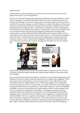 EvaluationPart7
Looking back at your preliminary task, what do you feel you have learnt in the
progression from it to the full product?
At the start of my AS coursework, my first preliminary task was to produce a basic
‘Harris’ magazine. I used Microsoft PowerPoint to do this, therefore it was not as
advanced, although it was easier to place and rearrange images and text wherever
needed.For my main images, I used an iPhone 5 to capture my photos. This meant
the picture quality and resolution was quite low and so my magazine did not look
professional as it could have been. I did however conform to a variety of magazine
conventions such as offering convergence, using twitter to attract my audience and
an accessible website. My preliminarymagazine conformed to having a bold
masthead as I used the font ‘Gills Sans Ultra Bold’, presenting it as bold and eye
catching, however that I used the same font for every text. This made my magazine
look very basic. I conformed to the convention of offering a fre ebie to attract my
audience,and as it was a school-based magazine I offered a newsletter for that
term. This was relevant to the content of magazine therefore was the best option.
My
preliminary magazine was also priced and barcoded, costing only £1.49 which is
relatively cheapand targets my specific target market audience, bearingin mind
their budget.
Once my preliminary task was complete, I moved on to research and planning, and
finding out what my target audience expected in a teenage music magazine. There
were many steps to this process, and consumed a lot of time. My first stepwas
deciding on who my target audience was. I aimed my magazine at teenage girls
between the ages of 13/14 to 19 year olds, as I could relate more to that age range
and partly knew what they would want. I also chose my genre, which was HipHop
and RNB, as well as researched other similar products that I could compare mine
to, also using them as guidelines. Secondly,I created questionnaires/surveys
asking the potential customers their gender to see which gender would read my
magazine more and whether they read/buy music magazines.I also asked what
they would like to see in a magazine, whichgave me the most feedback as I was
able to build my magazine content by this. I then asked how much they would
usually spend on a magazine,to find out which price was most appropriate for my
age range, and which type of black music they would like to be featured giving
 