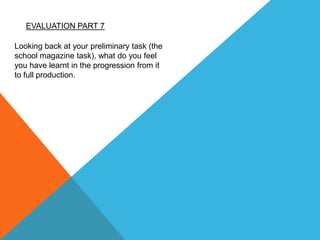 EVALUATION PART 7
Looking back at your preliminary task (the
school magazine task), what do you feel
you have learnt in the progression from it
to full production.
 