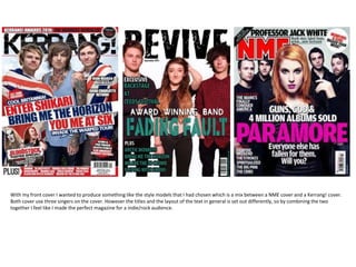 With my front cover I wanted to produce something like the style models that I had chosen which is a mix between a NME cover and a Kerrang! cover.
Both cover use three singers on the cover. However the titles and the layout of the text in general is set out differently, so by combining the two
together I feel like I made the perfect magazine for a indie/rock audience.
 