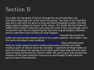 Section B
Our trailer fits the genre of horror through the use of intertitles; our
intertitles help show part of the story line clearer. The style of our intertitles
also link in well with our genre as they are blood dropping in water, this also
helps make the subgenre clearer to the viewer. Our trailer like the trailer for
2006’s Omen trailer it stays the same pace for most of the way through, this is
so that the main focus is explaining the story line to grab people’s attention
and to make them want to find out what happens
https://www.youtube.com/watch?v=6dxEtoTXZE0. Towards the end of the
trailer we used quicker paced scenes to try create suspense. One trailer I saw
this same technique in was Insidious
https://www.youtube.com/watch?v=E1YbOMDI59k, they used quick pace
shots to create suspense and to create jump scares, also like out trailer
Insidious starts of slow to show the storyline. I used both of these trailers to
help me think about the pacing of our trailer and to also help look into what
type of music works best for a horror trailer. We used music that showed the
emotion of the main character Francesca as we thought it help show her
point of view of the storyline.
 