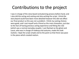 Contributions to the project
I was in charge of the story board and planning process before hand, and
I also did the acting and casting and also writing the script. I think the
story board could have been more detailed however this did not effect
our final product so this was not a problem. I think my casting choices
were good, and I cast myself and a friend as the main characters, just due
to the fact of having previous acting experience and fitting the role
(which was a normal everyday couple), I cast Rachael as the ghost and
Laura, who was in charge of makeup and costume, made this look
realistic. I kept the script simple and to the point so that there was pace
in the piece which created realism.
 