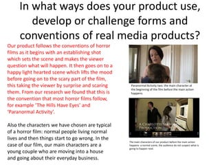 In what ways does your product use,
        develop or challenge forms and
     conventions of real media products?
Our product follows the conventions of horror
films as it begins with an establishing shot
which sets the scene and makes the viewer
question what will happen. It then goes on to a
happy light hearted scene which lifts the mood
before going on to the scary part of the film,
this taking the viewer by surprise and scaring     Paranormal Activity two: the main character at
                                                   the beginning of the film before the main action
them. From our research we found that this is      happens.
the convention that most horror films follow,
for example ‘The Hills Have Eyes’ and
‘Paranormal Activity’.

Also the characters we have chosen are typical
of a horror film: normal people living normal
lives and then things start to go wrong. In the
                                                  The main characters of our product before the main action
case of our film, our main characters are a       happens- a normal scene, the audience do not suspect what is
                                                  going to happen next.
young couple who are moving into a house
and going about their everyday business.
 